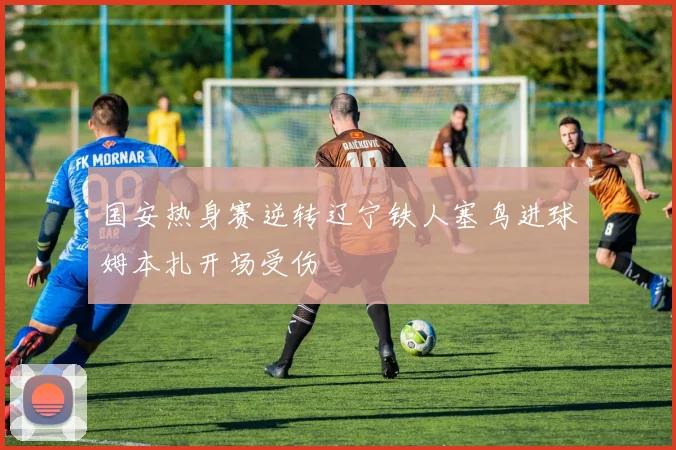 国安热身赛逆转辽宁铁人塞鸟进球姆本扎开场受伤
