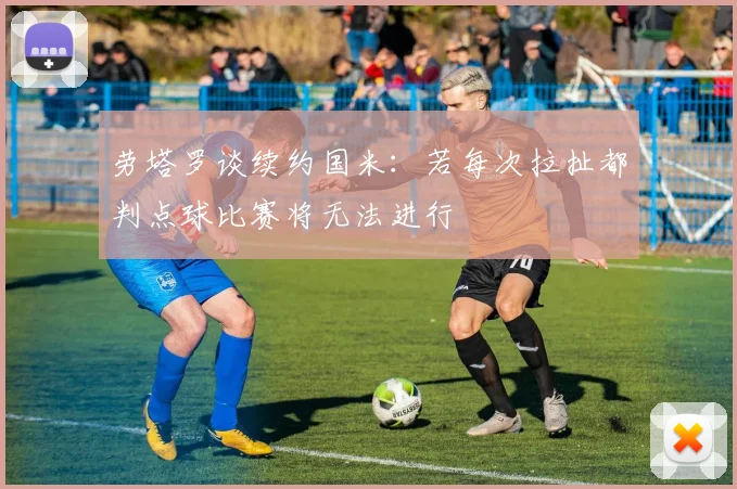劳塔罗谈续约国米：若每次拉扯都判点球比赛将无法进行