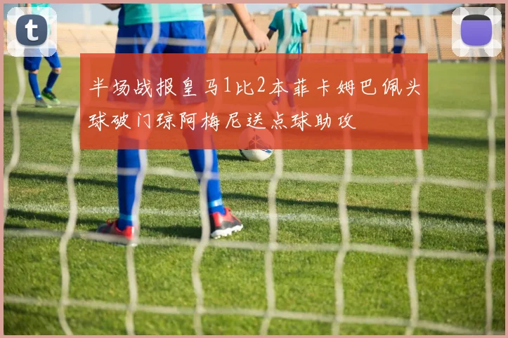 半场战报皇马1比2本菲卡姆巴佩头球破门琼阿梅尼送点球助攻