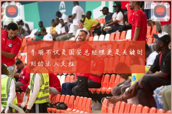 李明不仅是国安总经理更是关键时刻的法人支柱