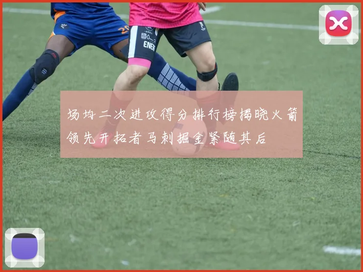 场均二次进攻得分排行榜揭晓火箭领先开拓者马刺掘金紧随其后