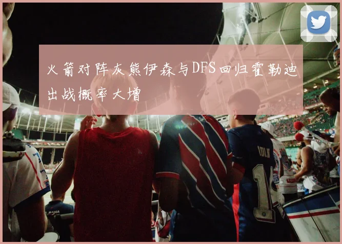 火箭对阵灰熊伊森与DFS回归霍勒迪出战概率大增