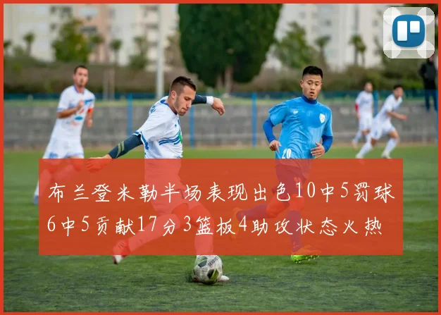 布兰登米勒半场表现出色10中5罚球6中5贡献17分3篮板4助攻状态火热
