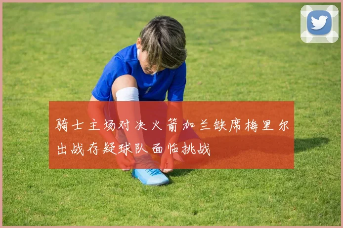 骑士主场对决火箭加兰缺席梅里尔出战存疑球队面临挑战
