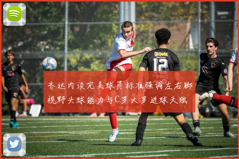 齐达内谈完美球员标准强调左右脚视野头球能力与C罗大罗进球天赋