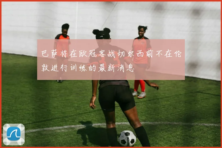 巴萨将在欧冠客战切尔西前不在伦敦进行训练的最新消息