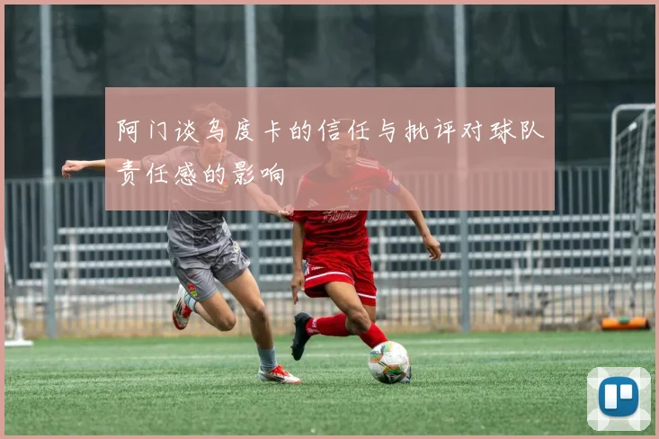 阿门谈乌度卡的信任与批评对球队责任感的影响
