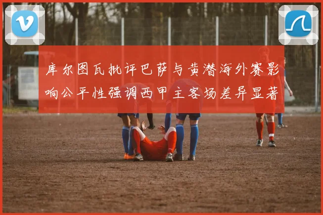 库尔图瓦批评巴萨与黄潜海外赛影响公平性强调西甲主客场差异显著