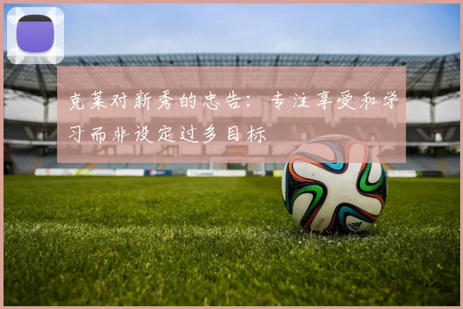 克莱对新秀的忠告:专注享受和学习而非设定过多目标