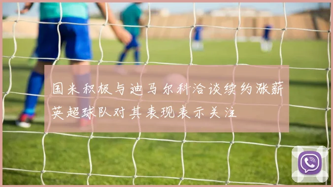 国米积极与迪马尔科洽谈续约涨薪英超球队对其表现表示关注